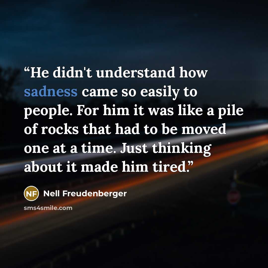 “He didn't understand how sadness came so easily to people. For him it was like a pile of rocks that had to be moved one at a time. Just thinking about it made him tired.” quote by Nell Freudenberger