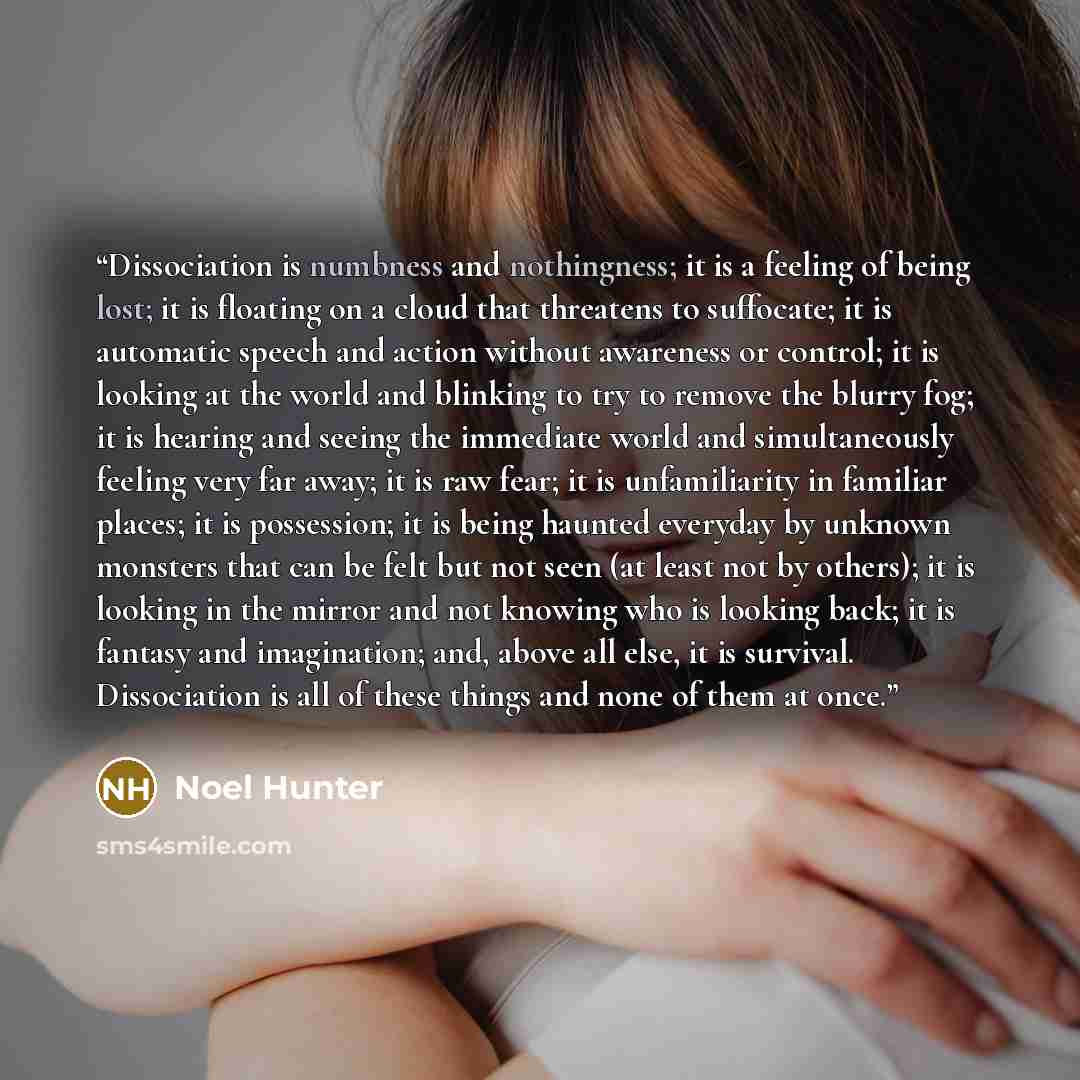 “Dissociation is numbness and nothingness; it is a feeling of being lost; it is floating on a cloud that threatens to suffocate; it is automatic speech and action without awareness or control; it is looking at the world and blinking to try to remove the blurry fog; it is hearing and seeing the…” quote by Noel Hunter