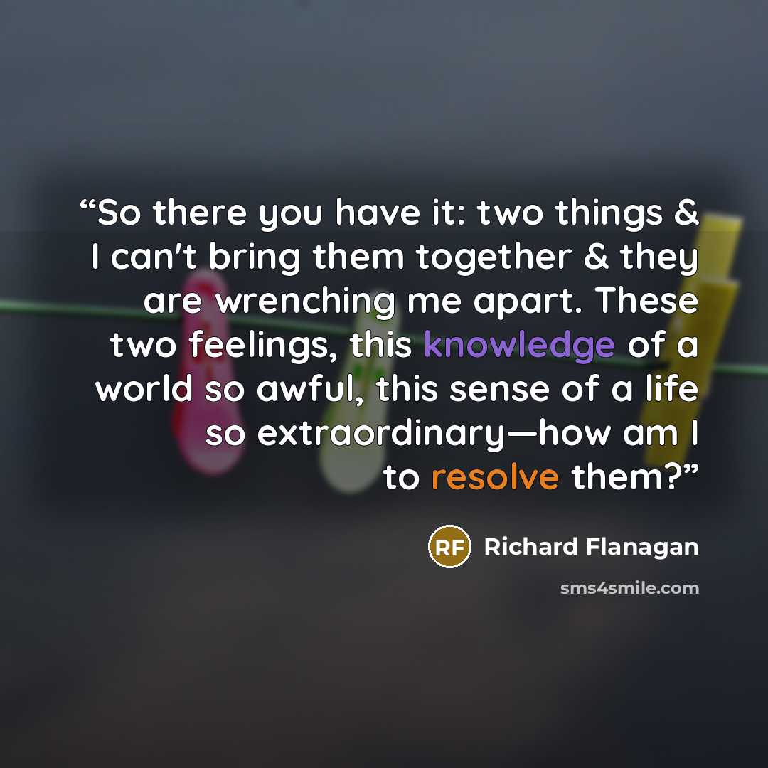 “So there you have it: two things & I can't bring them together & they are wrenching me apart. These two feelings, this knowledge of a world so awful, this sense of a life so extraordinary—how am I to resolve them?” quote by Richard Flanagan