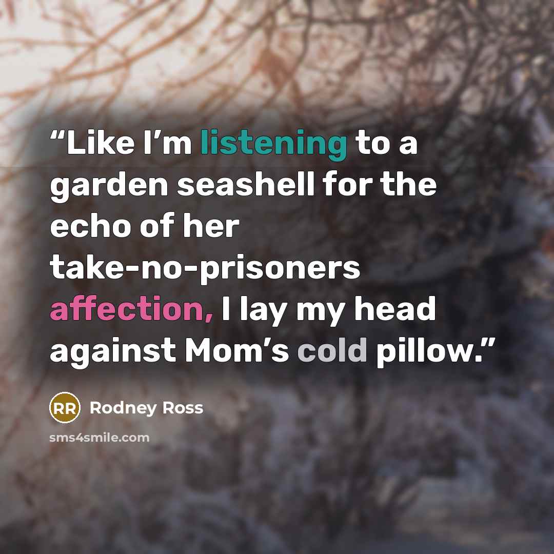 “Like I’m listening to a garden seashell for the echo of her take-no-prisoners affection, I lay my head against Mom’s cold pillow.” quote by Rodney Ross