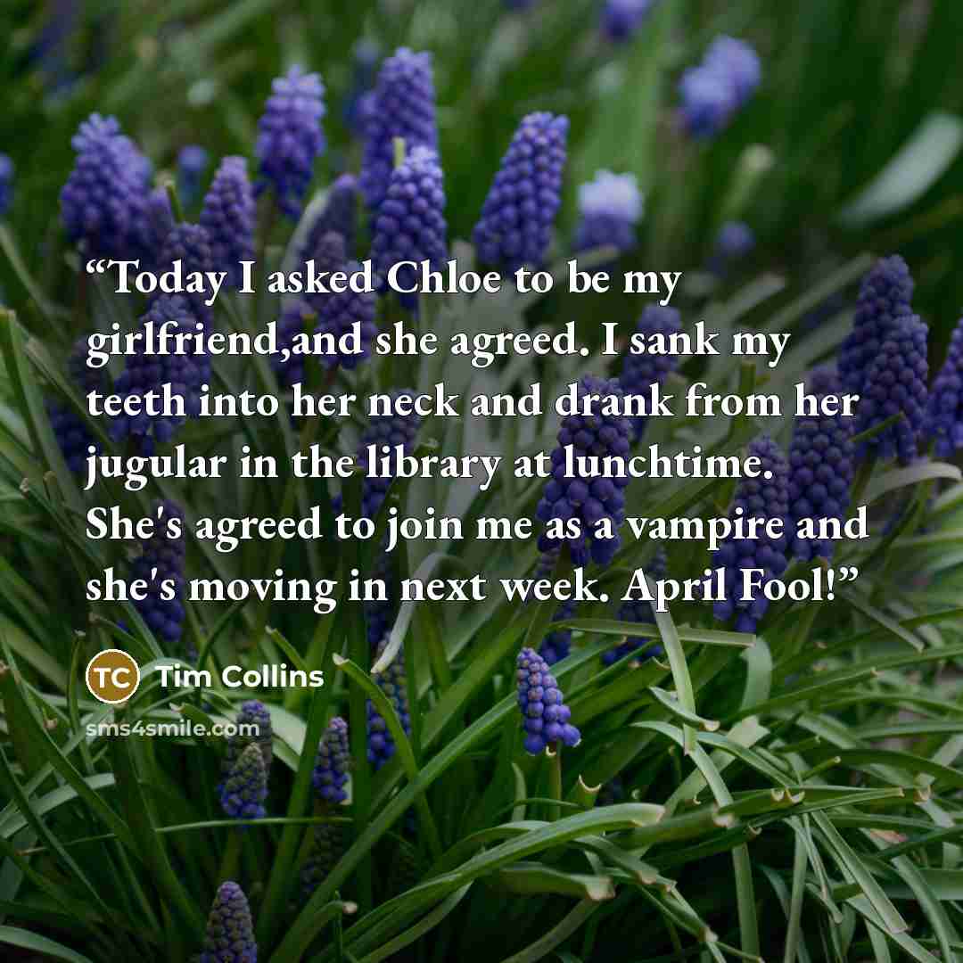 “Today I asked Chloe to be my girlfriend,and she agreed. I sank my teeth into her neck and drank from her jugular in the library at lunchtime. She's agreed to join me as a vampire and she's moving in next week. April Fool!” quote by Tim Collins
