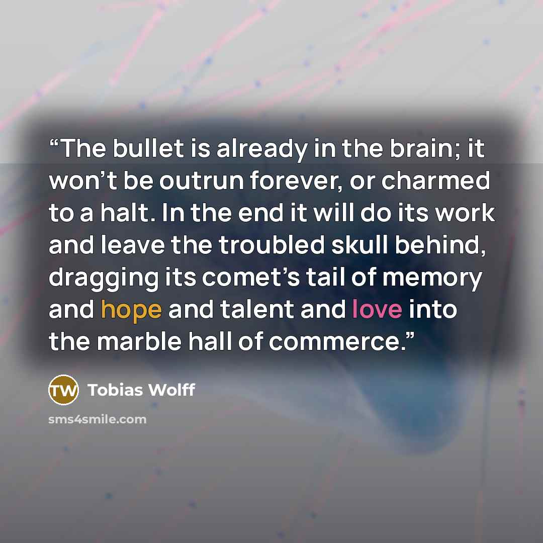 “The bullet is already in the brain; it won’t be outrun forever, or charmed to a halt. In the end it will do its work and leave the troubled skull behind, dragging its comet’s tail of memory and hope and talent and love into the marble hall of commerce.” quote by Tobias Wolff