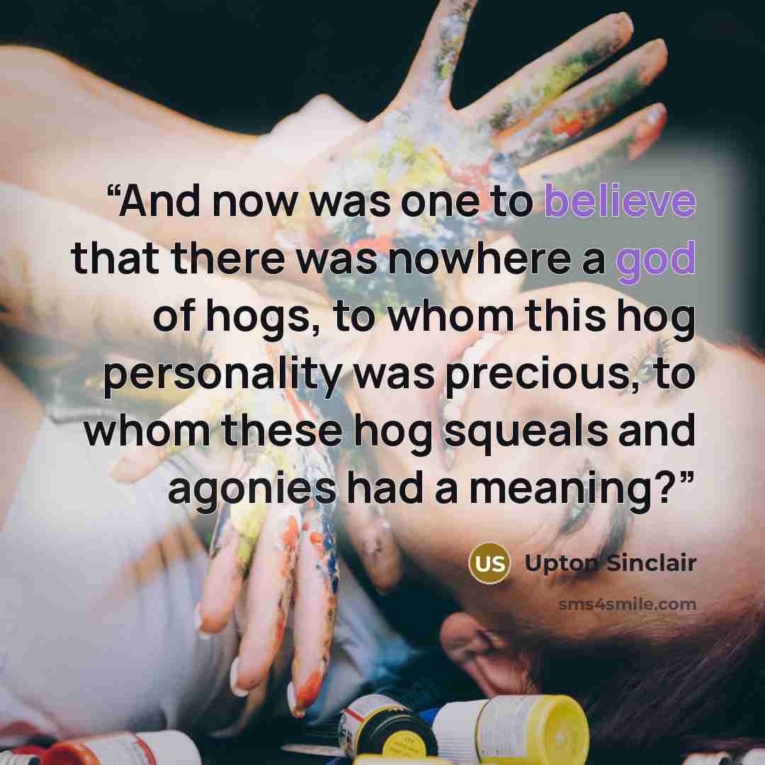 “And now was one to believe that there was nowhere a god of hogs, to whom this hog personality was precious, to whom these hog squeals and agonies had a meaning?” quote by Upton Sinclair