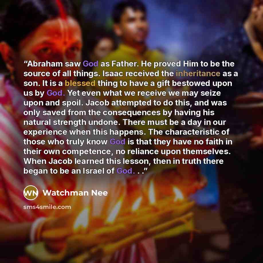 “Abraham saw God as Father. He proved Him to be the source of all things. Isaac received the inheritance as a son. It is a blessed thing to have a gift bestowed upon us by God. Yet even what we receive we may seize upon and spoil. Jacob attempted to do this, and was only saved from the consequences…” quote by Watchman Nee
