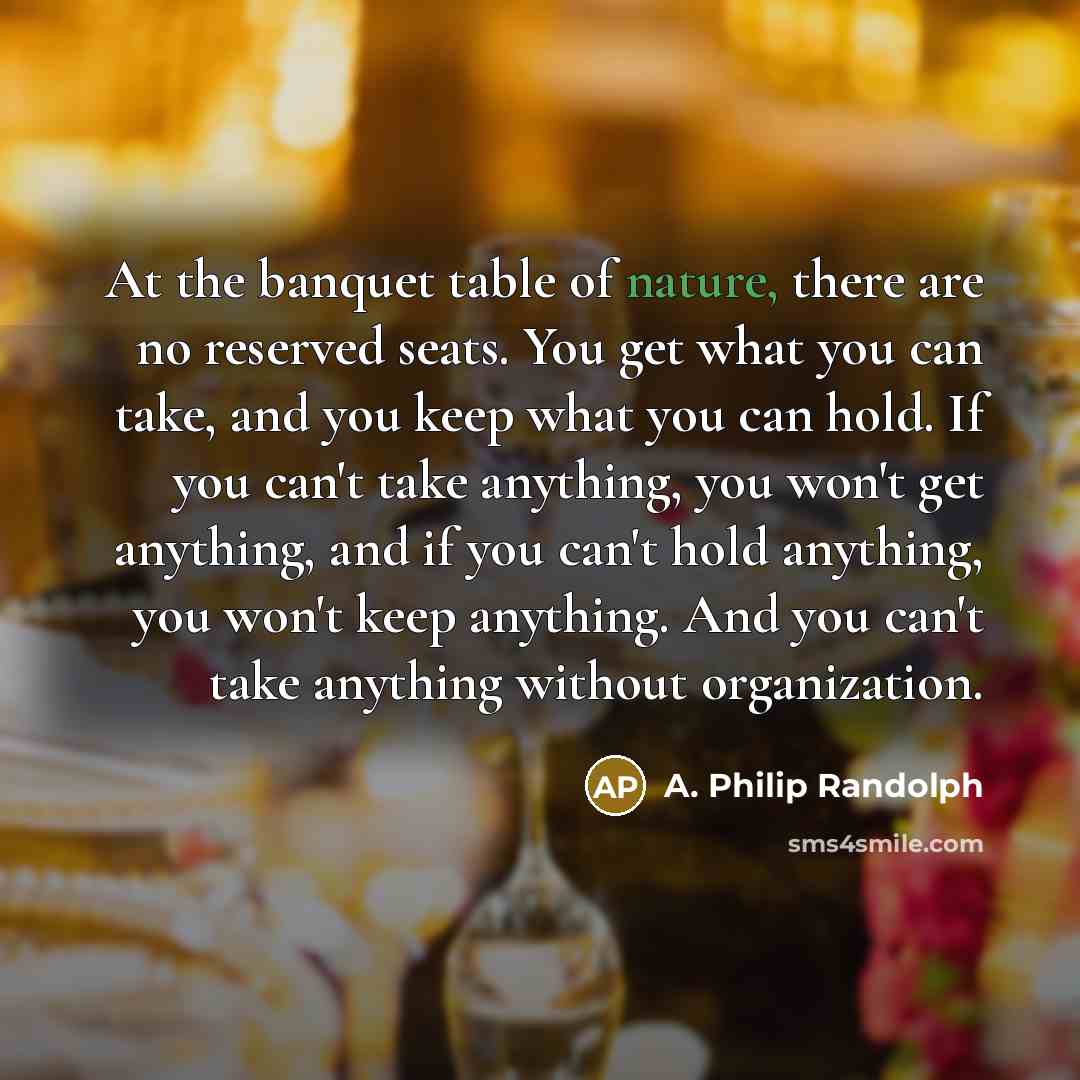 “At the banquet table of nature, there are no reserved seats. You get what you can take, and you keep what you can hold. If you can't take anything, you won't get anything, and if you can't hold anything, you won't keep anything. And you can't take anything without organization.” quote by A. Philip Randolph