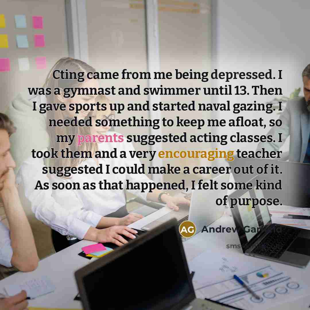 “Cting came from me being depressed. I was a gymnast and swimmer until 13. Then I gave sports up and started naval gazing. I needed something to keep me afloat, so my parents suggested acting classes. I took them and a very encouraging teacher suggested I could make a career out of it. As soon as…” quote by Andrew Garfield