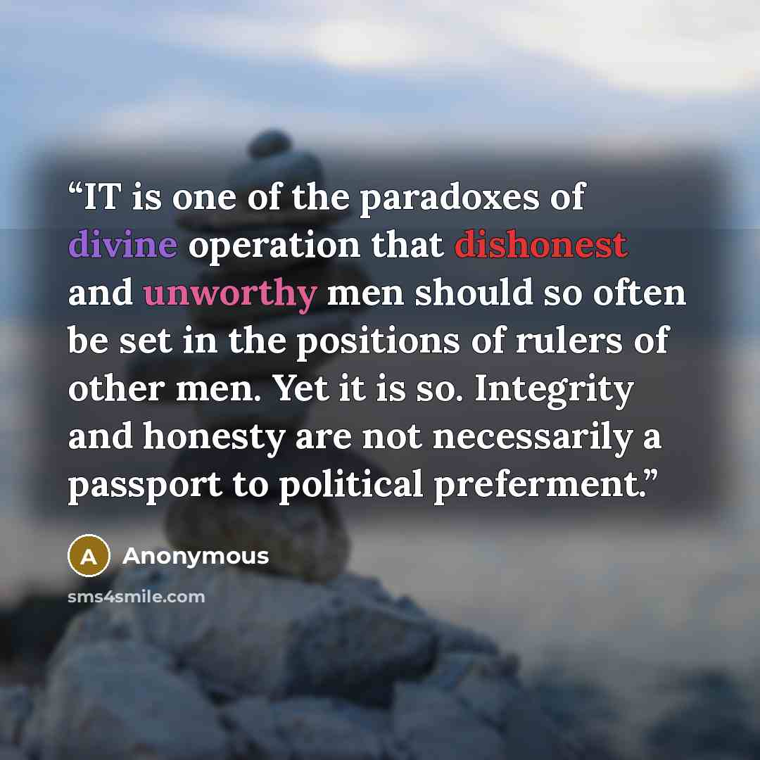 “IT is one of the paradoxes of divine operation that dishonest and unworthy men should so often be set in the positions of rulers of other men. Yet it is so. Integrity and honesty are not necessarily a passport to political preferment.” quote by Anonymous