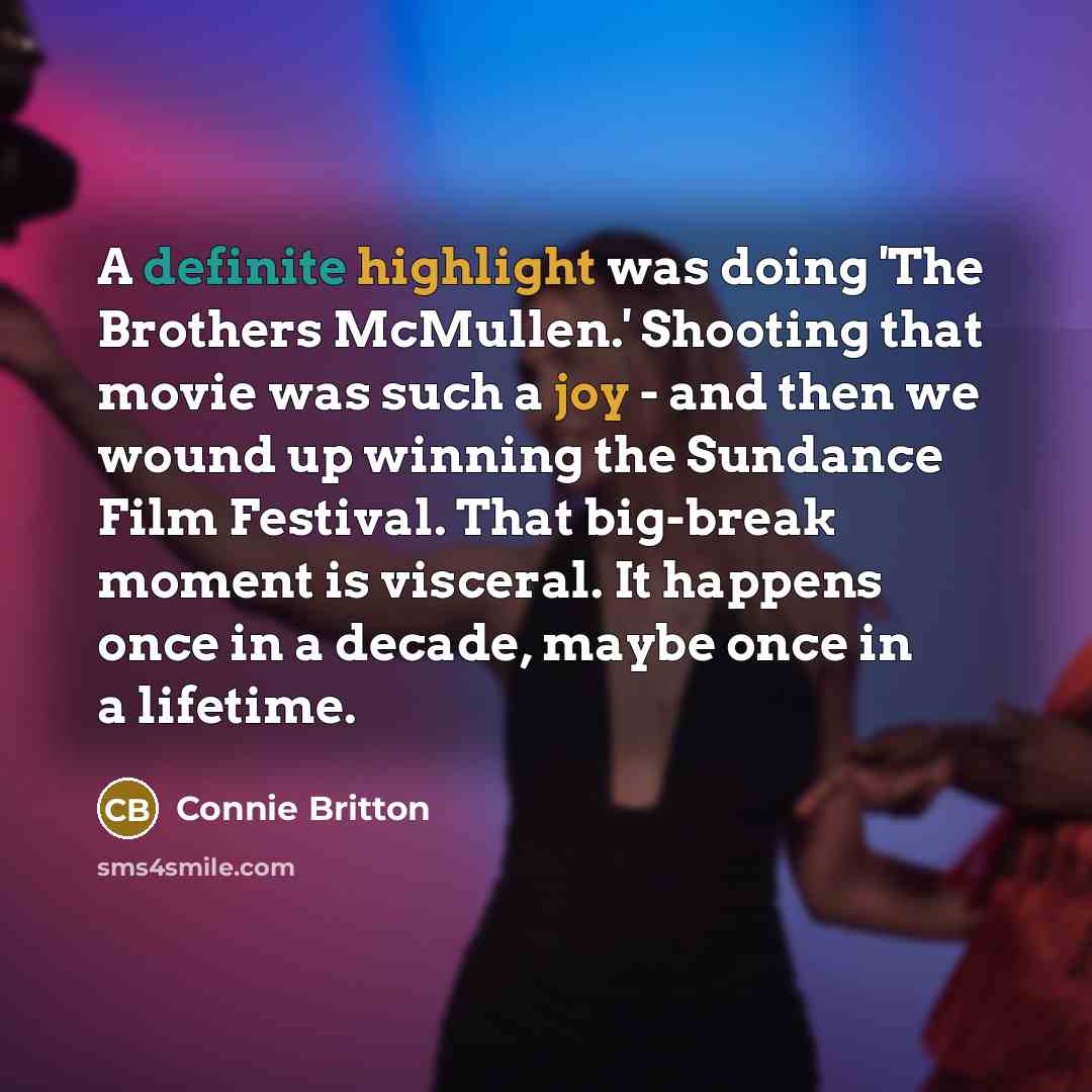 “A definite highlight was doing 'The Brothers McMullen.' Shooting that movie was such a joy - and then we wound up winning the Sundance Film Festival. That big-break moment is visceral. It happens once in a decade, maybe once in a lifetime.” quote by Connie Britton