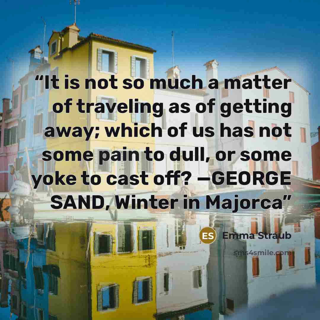 “It is not so much a matter of traveling as of getting away; which of us has not some pain to dull, or some yoke to cast off? —GEORGE SAND, Winter in Majorca” quote by Emma Straub