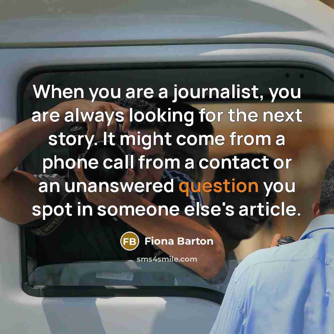 “When you are a journalist, you are always looking for the next story. It might come from a phone call from a contact or an unanswered question you spot in someone else's article.” quote by Fiona Barton