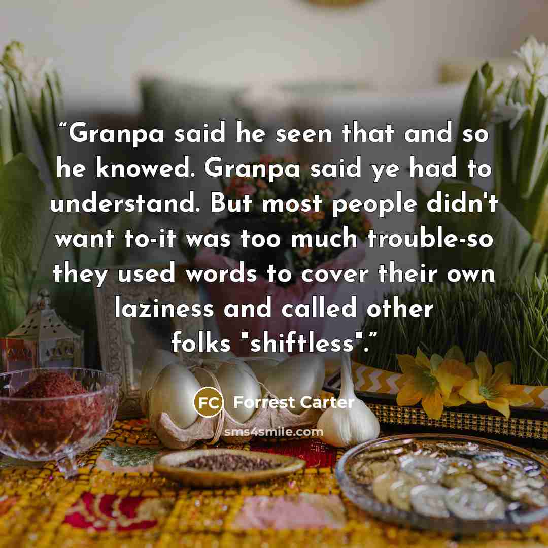 “Granpa said he seen that and so he knowed. Granpa said ye had to understand. But most people didn't want to-it was too much trouble-so they used words to cover their own laziness and called other folks "shiftless".” quote by Forrest Carter