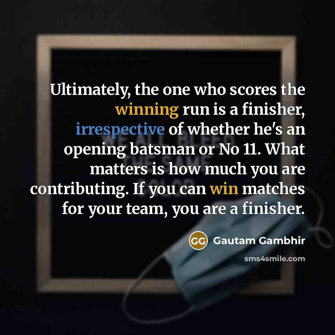“Ultimately, the one who scores the winning run is a finisher, irrespective of whether he's an opening batsman or No 11. What matters is how much you are contributing. If you can win matches for your team, you are a finisher.” quote by Gautam Gambhir