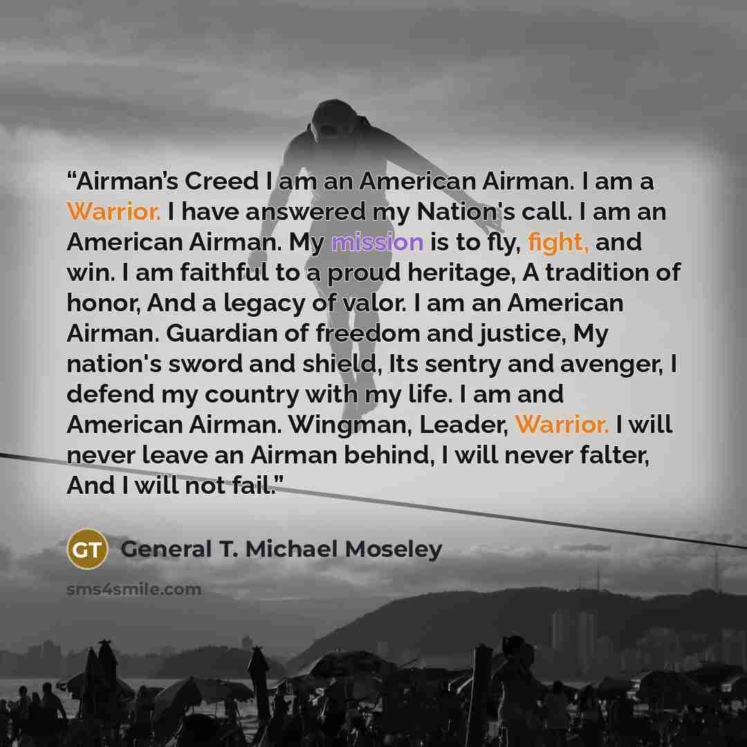 “Airman’s Creed I am an American Airman. I am a Warrior. I have answered my Nation's call. I am an American Airman. My mission is to fly, fight, and win. I am faithful to a proud heritage, A tradition of honor, And a legacy of valor. I am an American Airman. Guardian of freedom and justice, My…” quote by General T. Michael Moseley