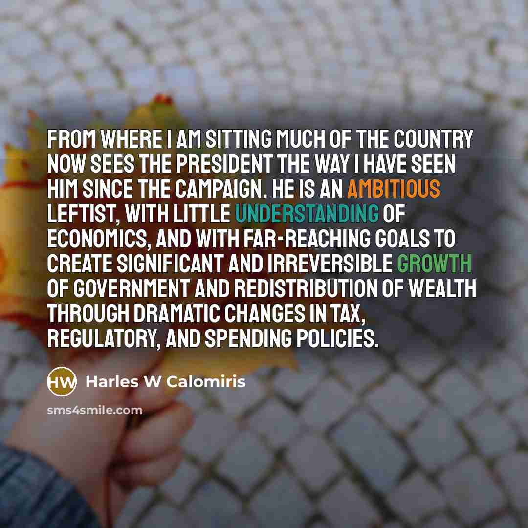 “From where I am sitting much of the country now sees the President the way I have seen him since the campaign. He is an ambitious leftist, with little understanding of economics, and with far-reaching goals to create significant and irreversible growth of government and redistribution of wealth…” quote by Harles W Calomiris