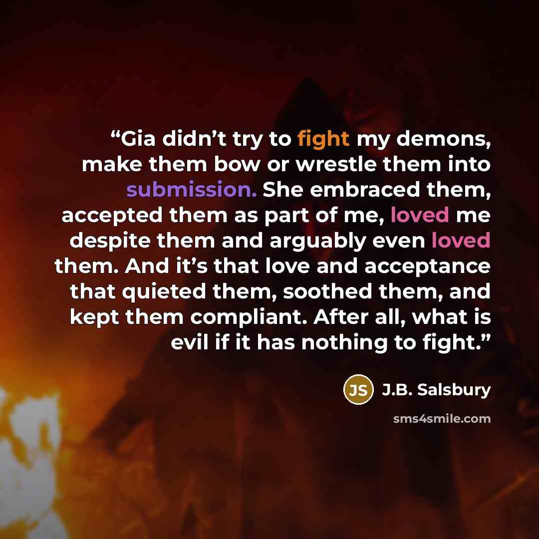 “Gia didn’t try to fight my demons, make them bow or wrestle them into submission. She embraced them, accepted them as part of me, loved me despite them and arguably even loved them. And it’s that love and acceptance that quieted them, soothed them, and kept them compliant. After all, what is evil…” quote by J.B. Salsbury