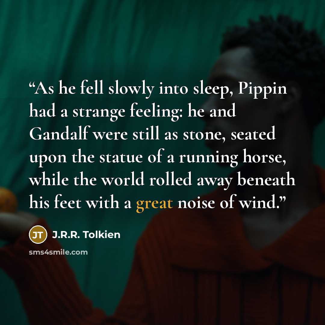 “As he fell slowly into sleep, Pippin had a strange feeling: he and Gandalf were still as stone, seated upon the statue of a running horse, while the world rolled away beneath his feet with a great noise of wind.” quote by J.R.R. Tolkien