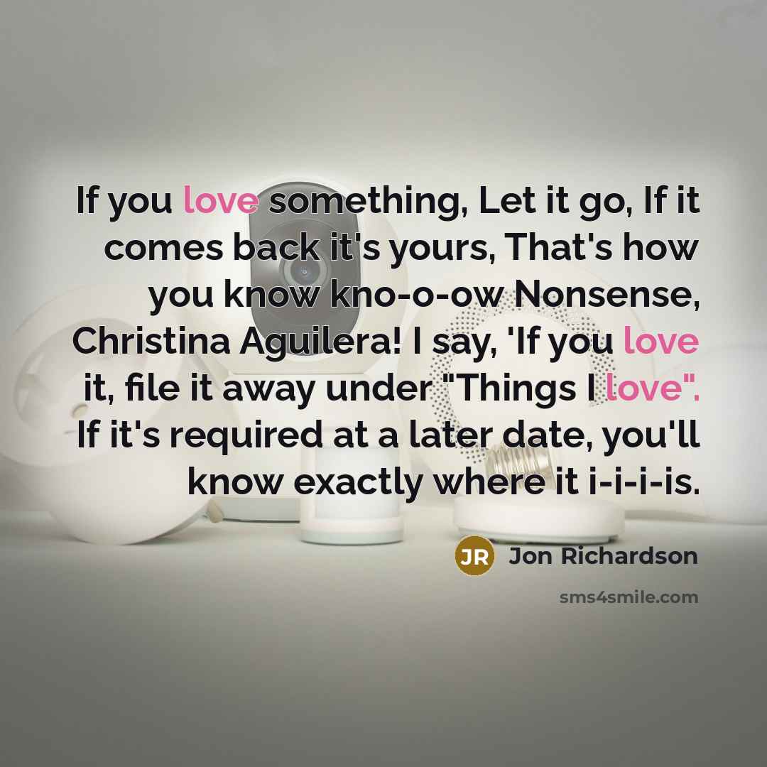 “If you love something, Let it go, If it comes back it's yours, That's how you know kno-o-ow Nonsense, Christina Aguilera! I say, 'If you love it, file it away under "Things I love". If it's required at a later date, you'll know exactly where it i-i-i-is.” quote by Jon Richardson