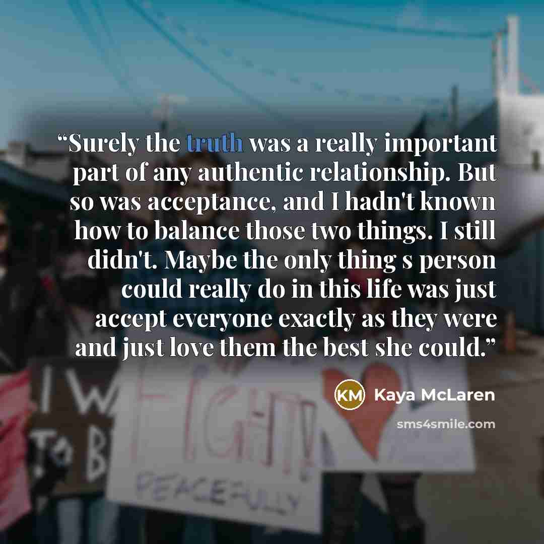 “Surely the truth was a really important part of any authentic relationship. But so was acceptance, and I hadn't known how to balance those two things. I still didn't. Maybe the only thing s person could really do in this life was just accept everyone exactly as they were and just love them the…” quote by Kaya McLaren