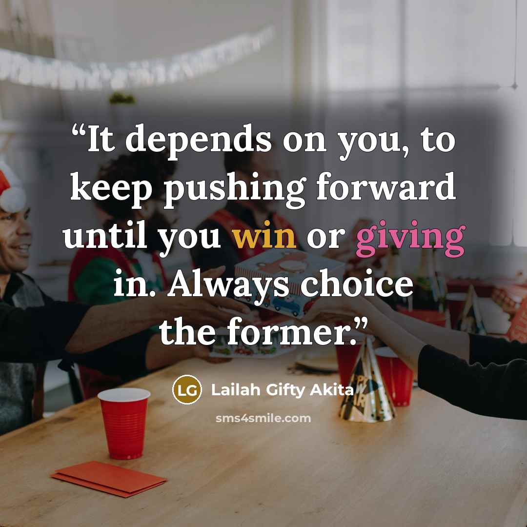 “It depends on you, to keep pushing forward until you win or giving in. Always choice the former.” quote by Lailah Gifty Akita
