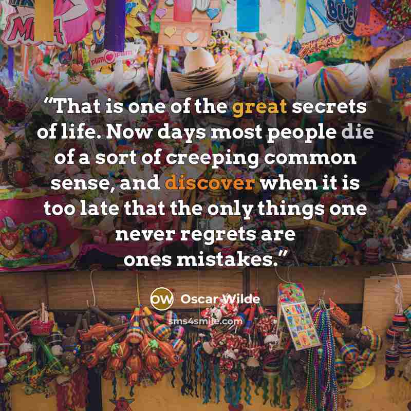 “That is one of the great secrets of life. Now days most people die of a sort of creeping common sense, and discover when it is too late that the only things one never regrets are ones mistakes.” quote by Oscar Wilde