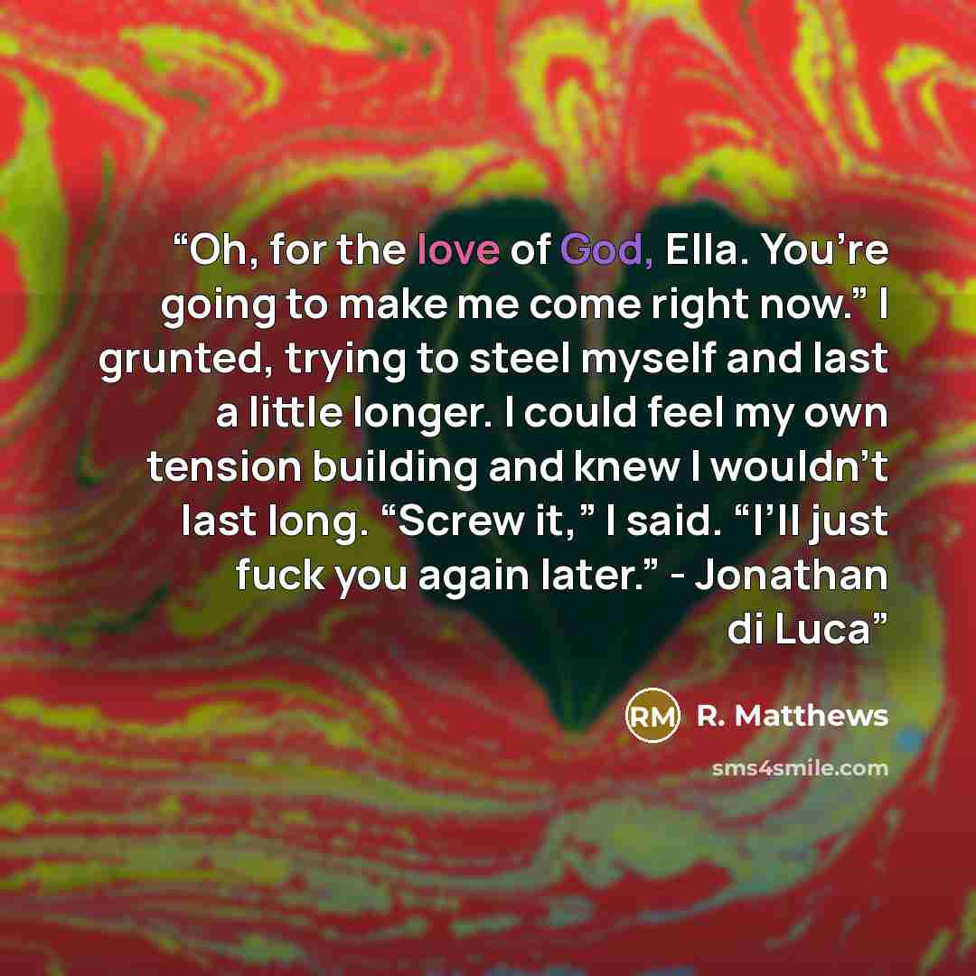 “Oh, for the love of God, Ella. You’re going to make me come right now.” I grunted, trying to steel myself and last a little longer. I could feel my own tension building and knew I wouldn’t last long. “Screw it,” I said. “I’ll just fuck you again later.” - Jonathan di Luca” quote by R. Matthews