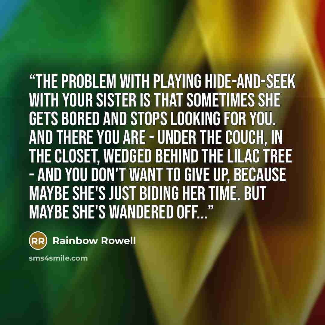 “The problem with playing hide-and-seek with your sister is that sometimes she gets bored and stops looking for you. And there you are - under the couch, in the closet, wedged behind the lilac tree - and you don't want to give up, because maybe she's just biding her time. But maybe she's wandered…” quote by Rainbow Rowell