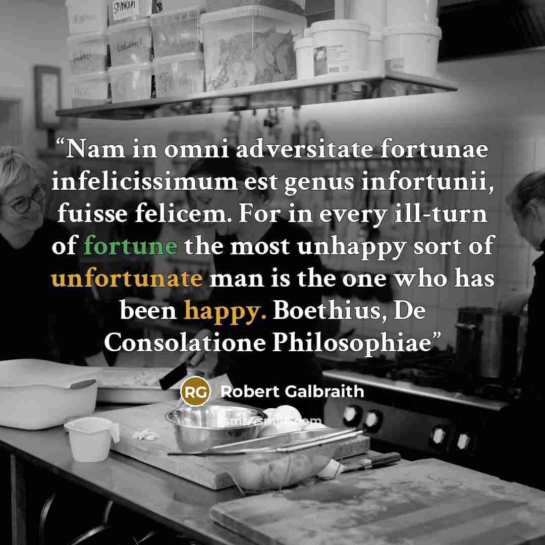 “Nam in omni adversitate fortunae infelicissimum est genus infortunii, fuisse felicem. For in every ill-turn of fortune the most unhappy sort of unfortunate man is the one who has been happy. Boethius, De Consolatione Philosophiae” quote by Robert Galbraith
