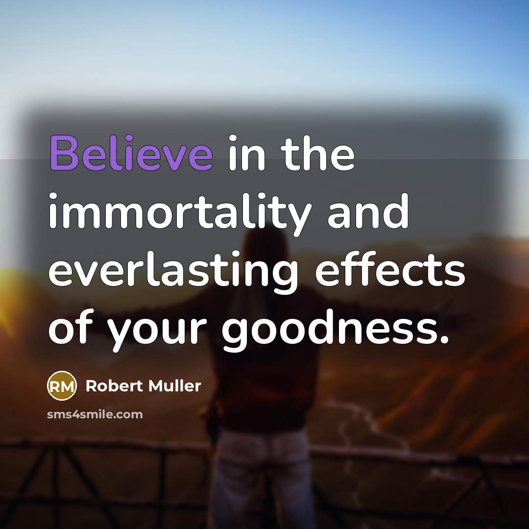 “Believe in the immortality and everlasting effects of your goodness.…” quote by Robert Muller
