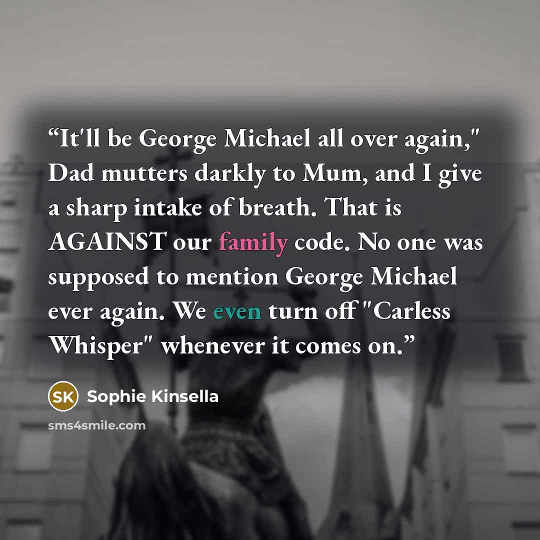 “It'll be George Michael all over again," Dad mutters darkly to Mum, and I give a sharp intake of breath. That is AGAINST our family code. No one was supposed to mention George Michael ever again. We even turn off "Carless Whisper" whenever it comes on.” quote by Sophie Kinsella