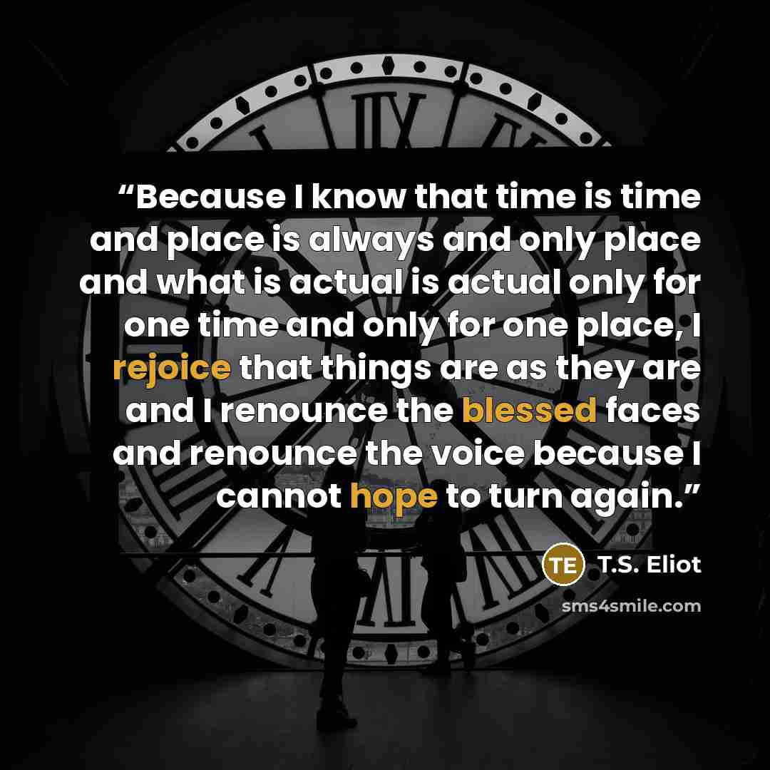 “Because I know that time is time and place is always and only place and what is actual is actual only for one time and only for one place, I rejoice that things are as they are and I renounce the blessed faces and renounce the voice because I cannot hope to turn again.” quote by T.S. Eliot