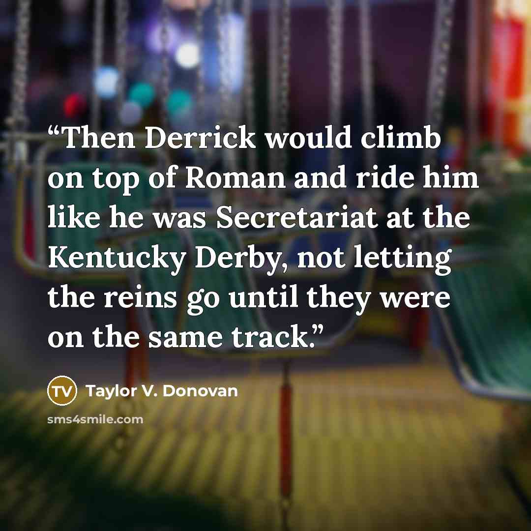 “Then Derrick would climb on top of Roman and ride him like he was Secretariat at the Kentucky Derby, not letting the reins go until they were on the same track.” quote by Taylor V. Donovan