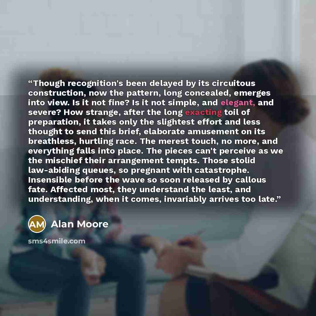 “Though recognition's been delayed by its circuitous construction, now the pattern, long concealed, emerges into view. Is it not fine? Is it not simple, and elegant, and severe? How strange, after the long exacting toil of preparation, it takes only the slightest effort and less thought to send…” quote by Alan Moore