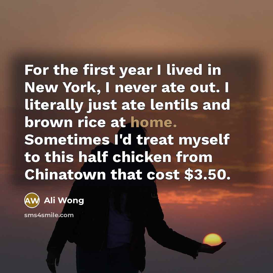 “For the first year I lived in New York, I never ate out. I literally just ate lentils and brown rice at home. Sometimes I'd treat myself to this half chicken from Chinatown that cost $3.50.” quote by Ali Wong