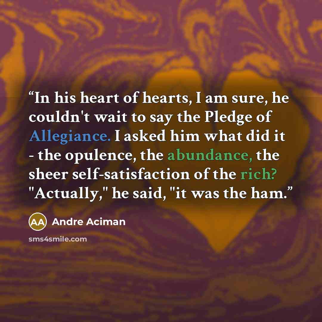 “In his heart of hearts, I am sure, he couldn't wait to say the Pledge of Allegiance. I asked him what did it - the opulence, the abundance, the sheer self-satisfaction of the rich? "Actually," he said, "it was the ham.” quote by Andre Aciman