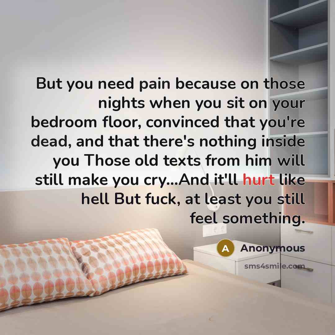 “But you need pain because on those nights when you sit on your bedroom floor, convinced that you're dead, and that there's nothing inside you Those old texts from him will still make you cry…And it'll hurt like hell But fuck, at least you still feel something.” quote by Anonymous