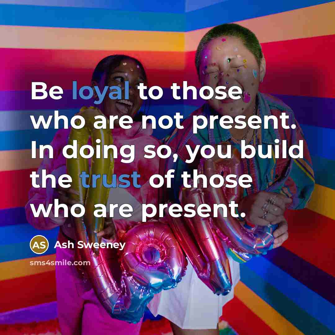 “Be loyal to those who are not present. In doing so, you build the trust of those who are present.” quote by Ash Sweeney