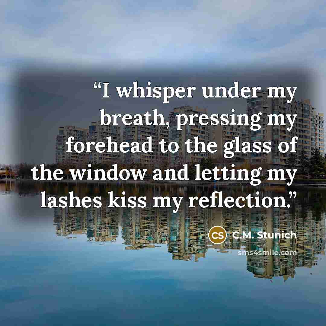 “I whisper under my breath, pressing my forehead to the glass of the window and letting my lashes kiss my reflection.” quote by C.M. Stunich