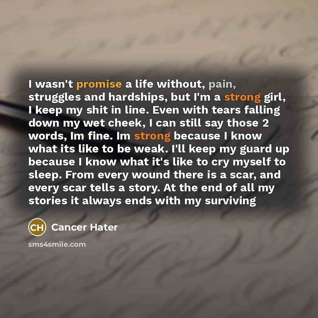 “I wasn't promise a life without, pain, struggles and hardships, but I'm a strong girl, I keep my shit in line. Even with tears falling down my wet cheek, I can still say those 2 words, Im fine. Im strong because I know what its like to be weak. I'll keep my guard up because I know what it's like…” quote by Cancer Hater