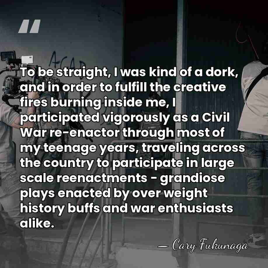 To be straight, I was kind of a dork, and in order&hellip; - Cary Fukunaga