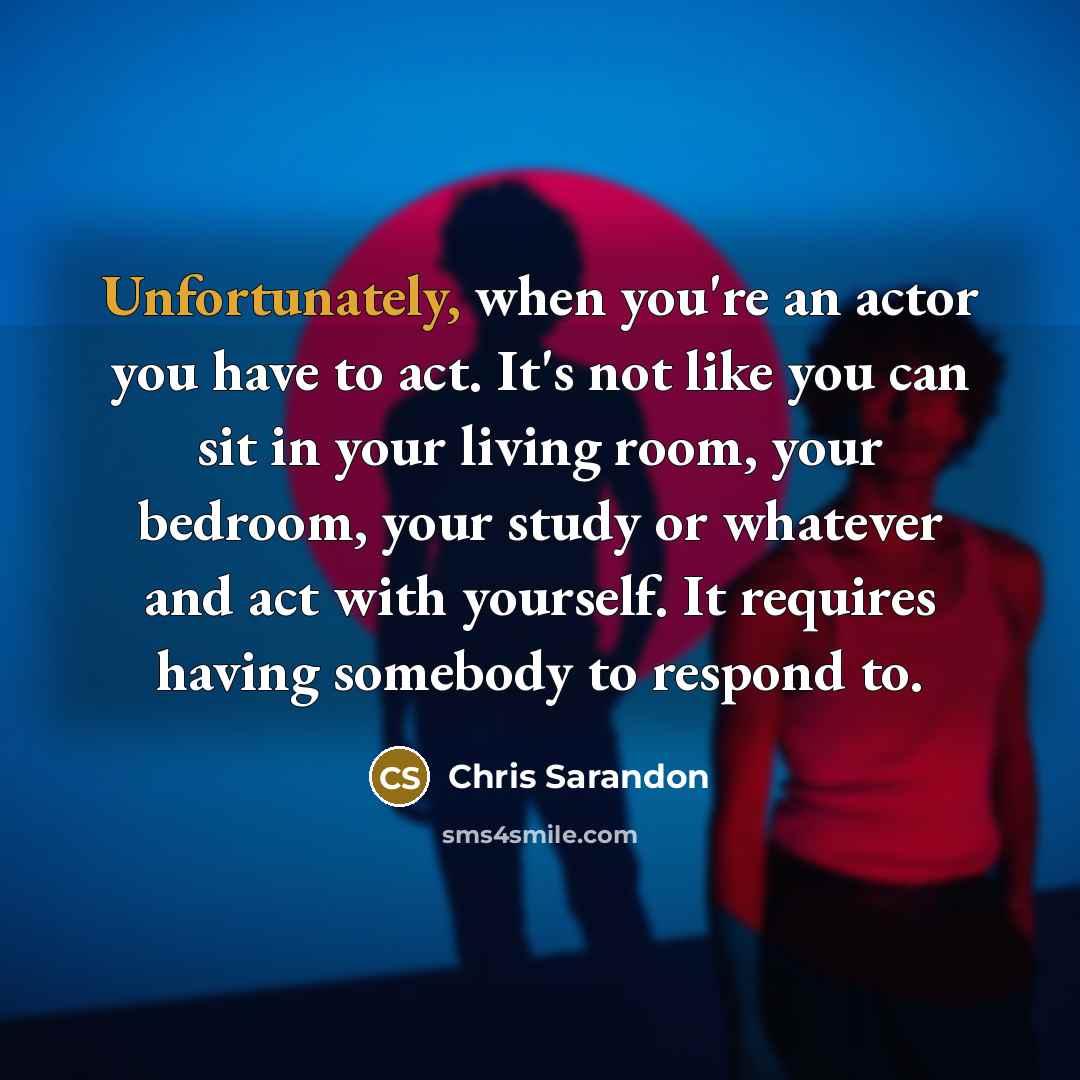 “Unfortunately, when you're an actor you have to act. It's not like you can sit in your living room, your bedroom, your study or whatever and act with yourself. It requires having somebody to respond to.” quote by Chris Sarandon