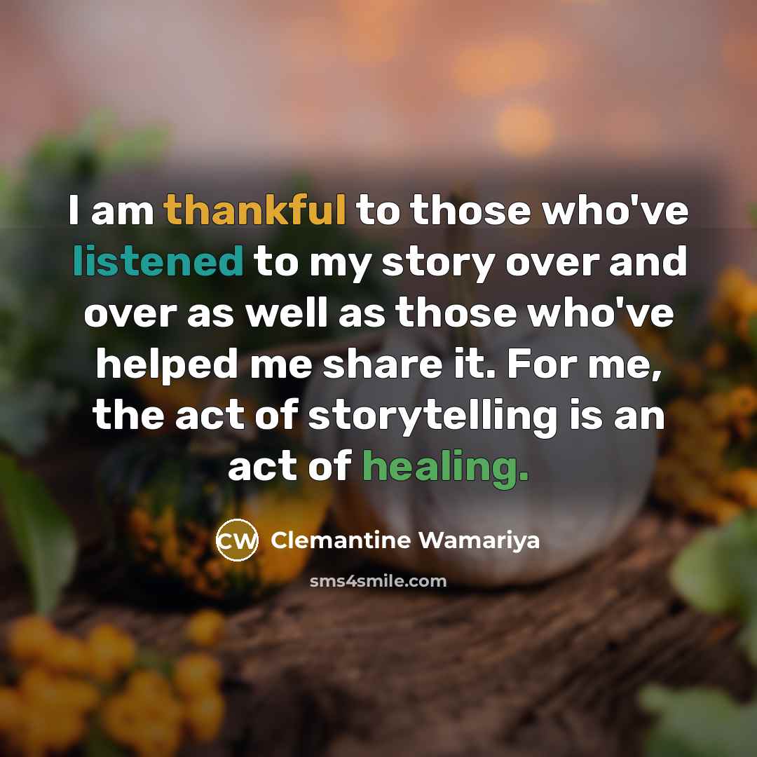 “I am thankful to those who've listened to my story over and over as well as those who've helped me share it. For me, the act of storytelling is an act of healing.” quote by Clemantine Wamariya