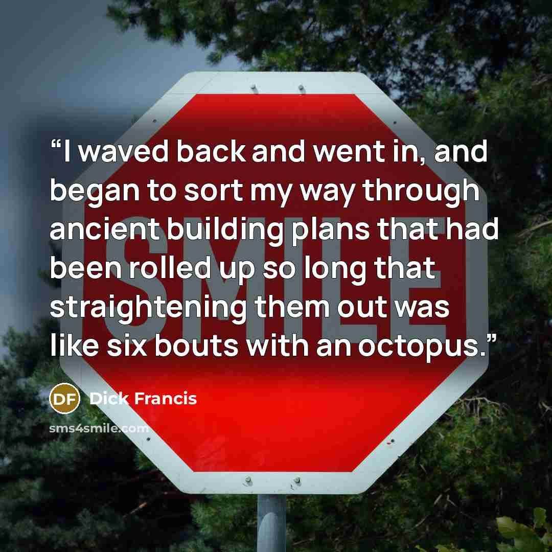 “I waved back and went in, and began to sort my way through ancient building plans that had been rolled up so long that straightening them out was like six bouts with an octopus.” quote by Dick Francis