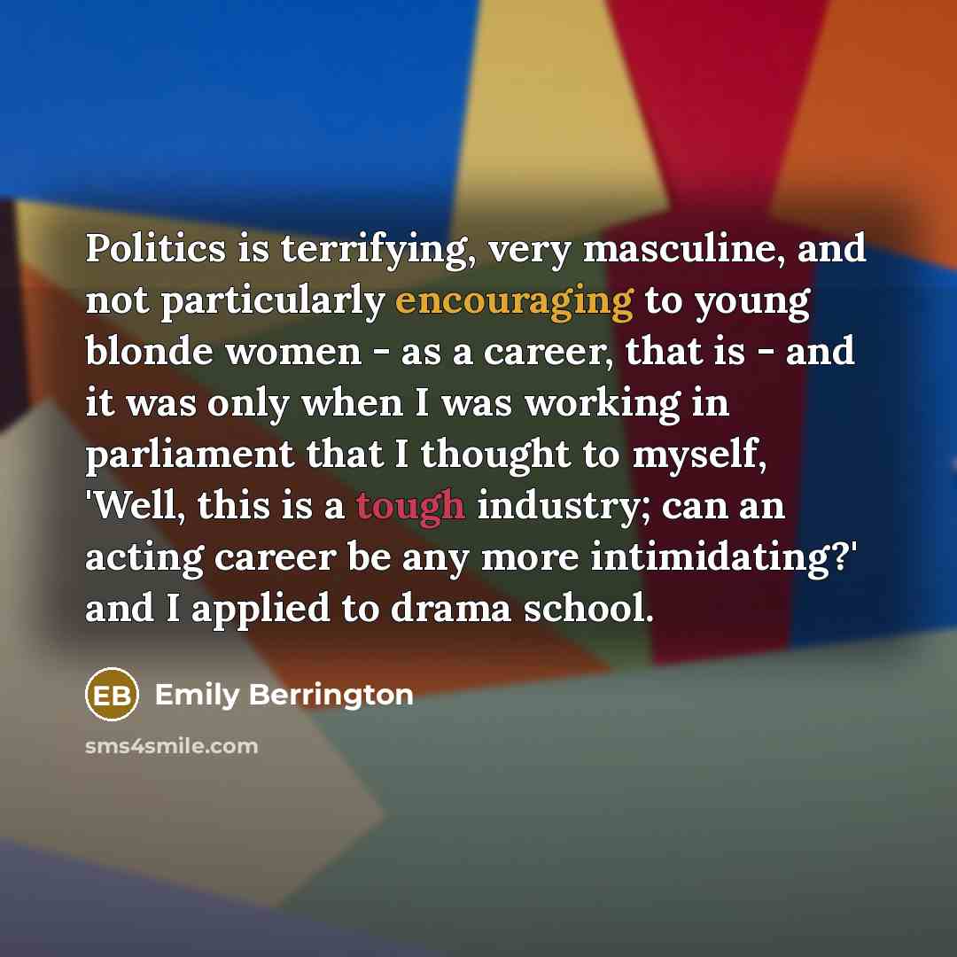 “Politics is terrifying, very masculine, and not particularly encouraging to young blonde women - as a career, that is - and it was only when I was working in parliament that I thought to myself, 'Well, this is a tough industry; can an acting career be any more intimidating?' and I applied to drama…” quote by Emily Berrington