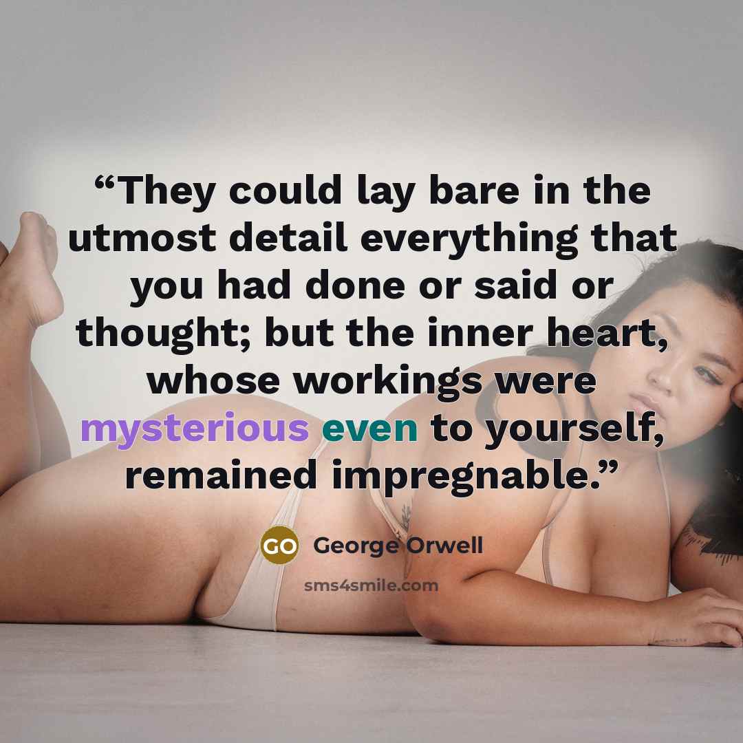 “They could lay bare in the utmost detail everything that you had done or said or thought; but the inner heart, whose workings were mysterious even to yourself, remained impregnable.” quote by George Orwell