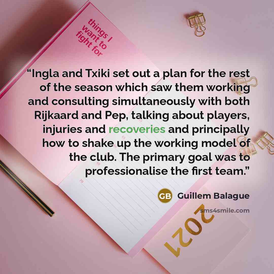 “Ingla and Txiki set out a plan for the rest of the season which saw them working and consulting simultaneously with both Rijkaard and Pep, talking about players, injuries and recoveries and principally how to shake up the working model of the club. The primary goal was to professionalise the first…” quote by Guillem Balague