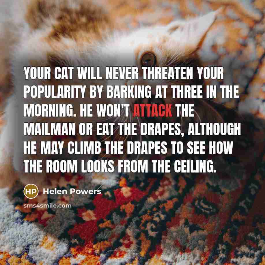 “Your cat will never threaten your popularity by barking at three in the morning. He won't attack the mailman or eat the drapes, although he may climb the drapes to see how the room looks from the ceiling.” quote by Helen Powers