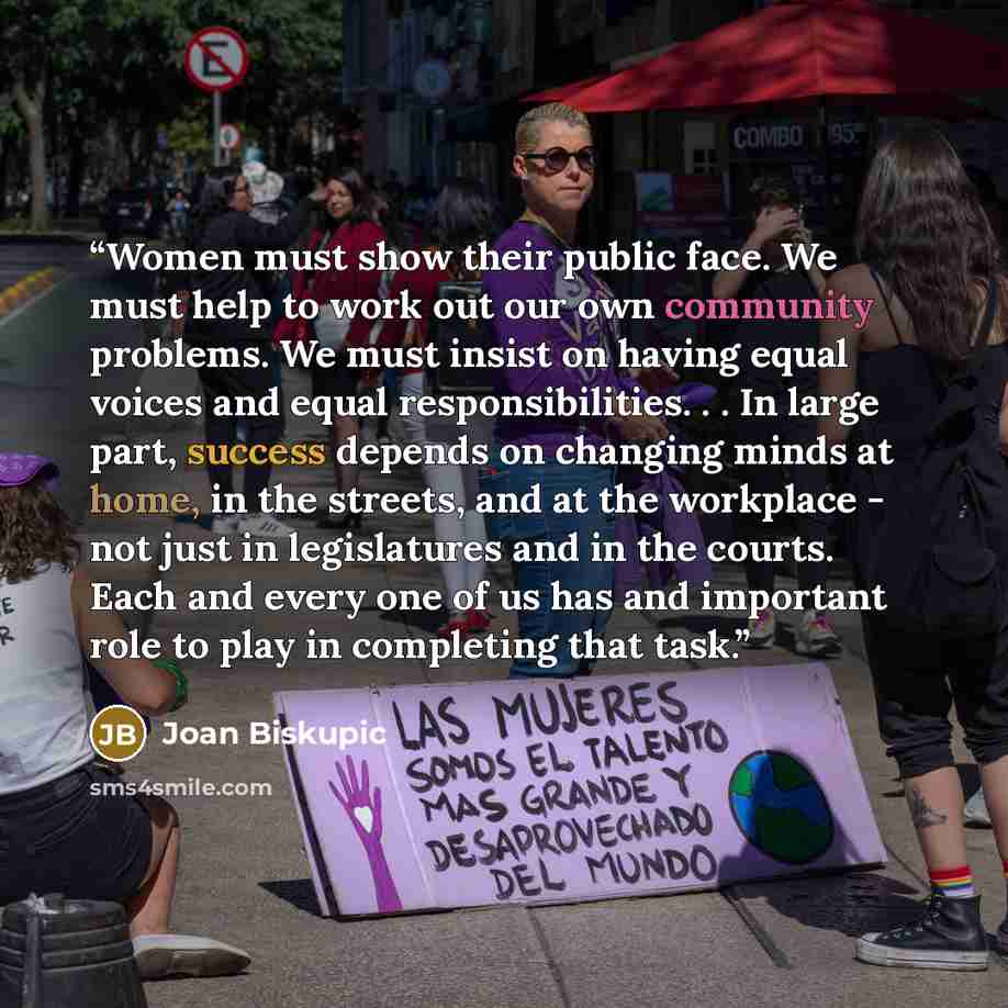 “Women must show their public face. We must help to work out our own community problems. We must insist on having equal voices and equal responsibilities. . . In large part, success depends on changing minds at home, in the streets, and at the workplace - not just in legislatures and in the courts…” quote by Joan Biskupic