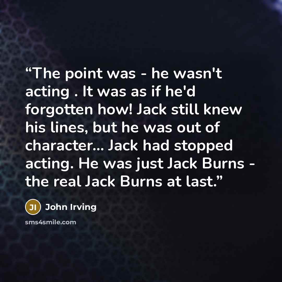 “The point was - he wasn't acting . It was as if he'd forgotten how! Jack still knew his lines, but he was out of character... Jack had stopped acting. He was just Jack Burns - the real Jack Burns at last.” quote by John Irving