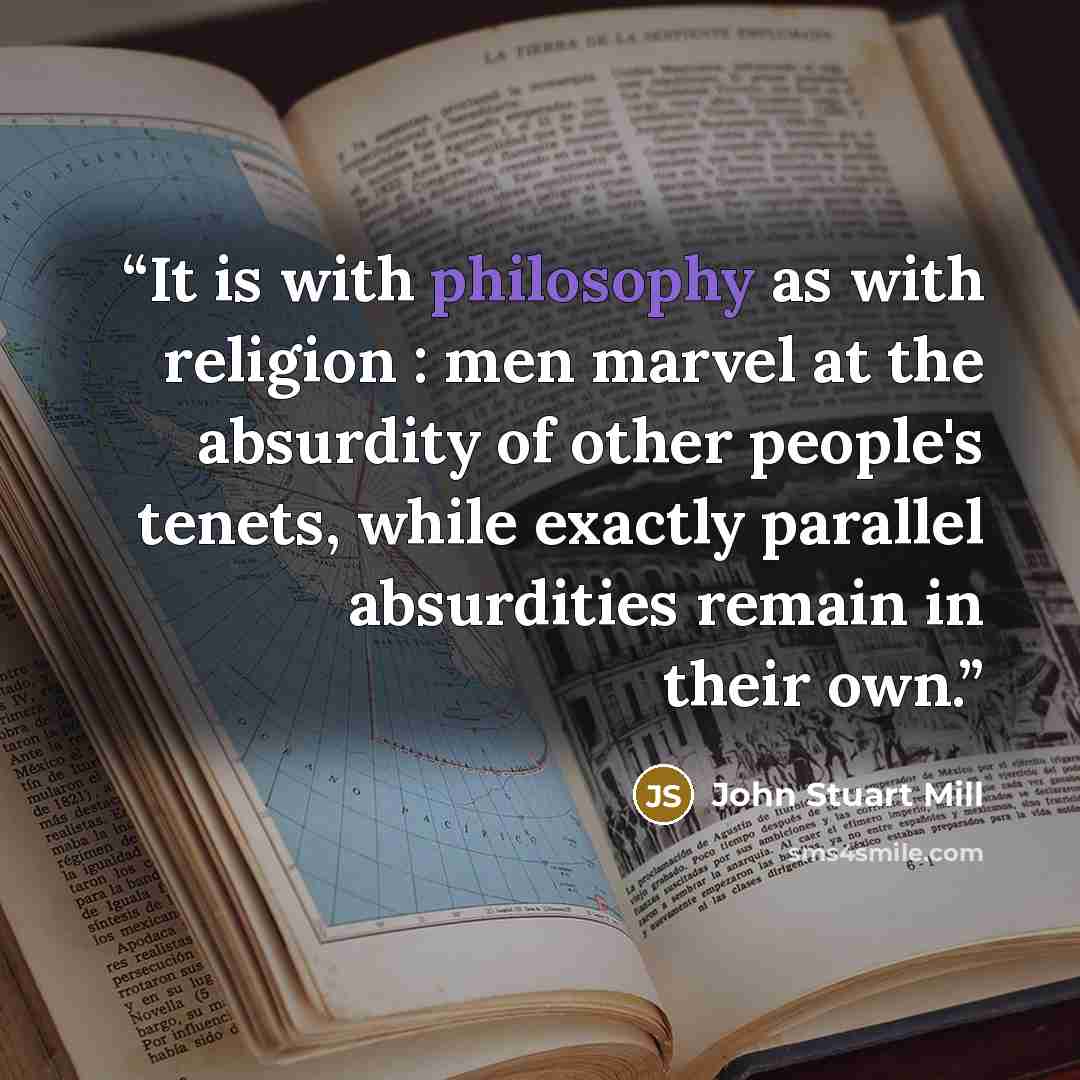 “It is with philosophy as with religion : men marvel at the absurdity of other people's tenets, while exactly parallel absurdities remain in their own.” quote by John Stuart Mill