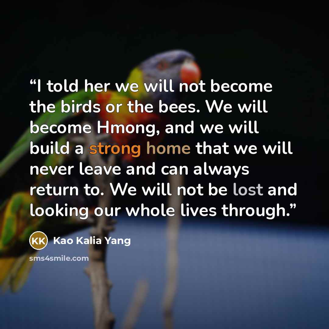 “I told her we will not become the birds or the bees. We will become Hmong, and we will build a strong home that we will never leave and can always return to. We will not be lost and looking our whole lives through.” quote by Kao Kalia Yang